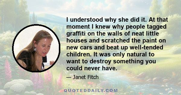 I understood why she did it. At that moment I knew why people tagged graffiti on the walls of neat little houses and scratched the paint on new cars and beat up well-tended children. It was only natural to want to