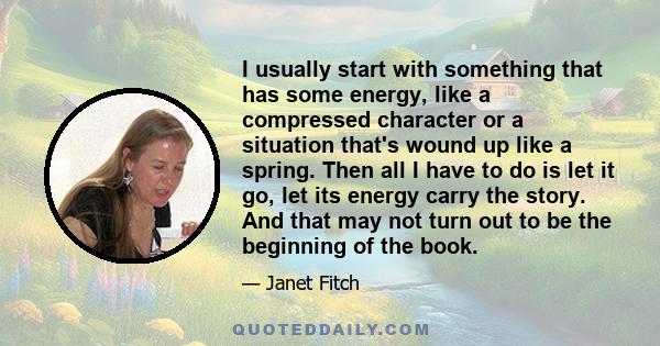 I usually start with something that has some energy, like a compressed character or a situation that's wound up like a spring. Then all I have to do is let it go, let its energy carry the story. And that may not turn