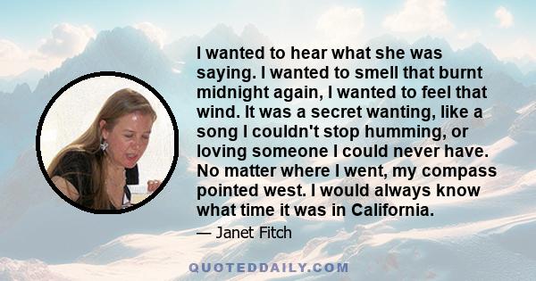 I wanted to hear what she was saying. I wanted to smell that burnt midnight again, I wanted to feel that wind. It was a secret wanting, like a song I couldn't stop humming, or loving someone I could never have. No