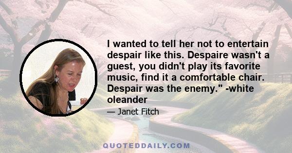 I wanted to tell her not to entertain despair like this. Despaire wasn't a guest, you didn't play its favorite music, find it a comfortable chair. Despair was the enemy. -white oleander