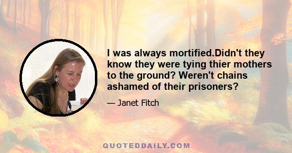 I was always mortified.Didn't they know they were tying thier mothers to the ground? Weren't chains ashamed of their prisoners?