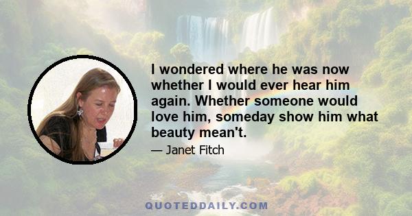 I wondered where he was now whether I would ever hear him again. Whether someone would love him, someday show him what beauty mean't.