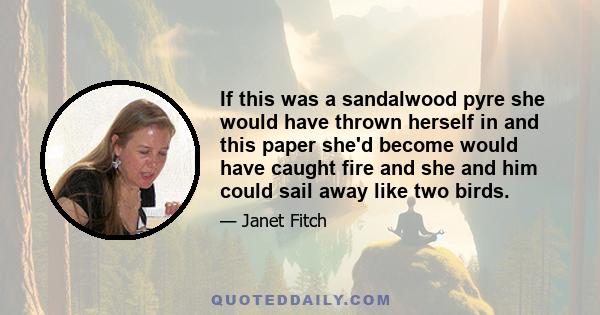 If this was a sandalwood pyre she would have thrown herself in and this paper she'd become would have caught fire and she and him could sail away like two birds.