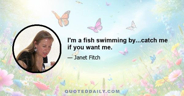 I'm a fish swimming by...catch me if you want me.