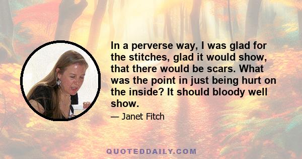 In a perverse way, I was glad for the stitches, glad it would show, that there would be scars. What was the point in just being hurt on the inside? It should bloody well show.