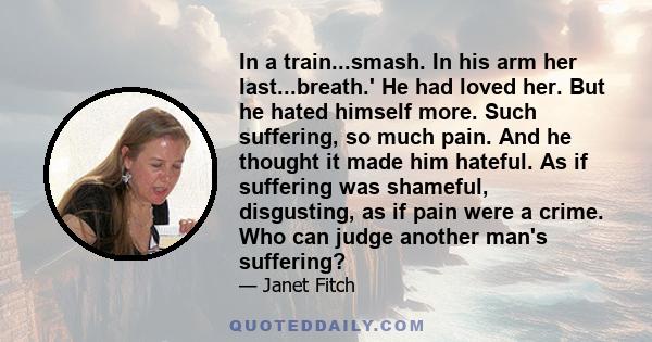 In a train...smash. In his arm her last...breath.' He had loved her. But he hated himself more. Such suffering, so much pain. And he thought it made him hateful. As if suffering was shameful, disgusting, as if pain were 