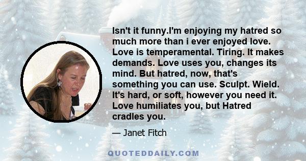 Isn't it funny.I'm enjoying my hatred so much more than i ever enjoyed love. Love is temperamental. Tiring. It makes demands. Love uses you, changes its mind. But hatred, now, that's something you can use. Sculpt.