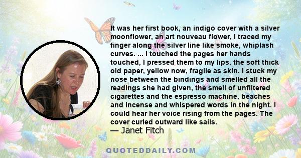 It was her first book, an indigo cover with a silver moonflower, an art nouveau flower, I traced my finger along the silver line like smoke, whiplash curves. ... I touched the pages her hands touched, I pressed them to