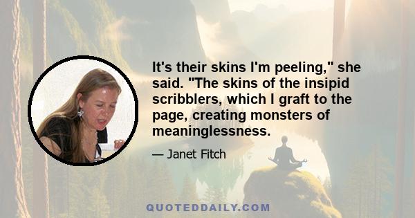 It's their skins I'm peeling, she said. The skins of the insipid scribblers, which I graft to the page, creating monsters of meaninglessness.