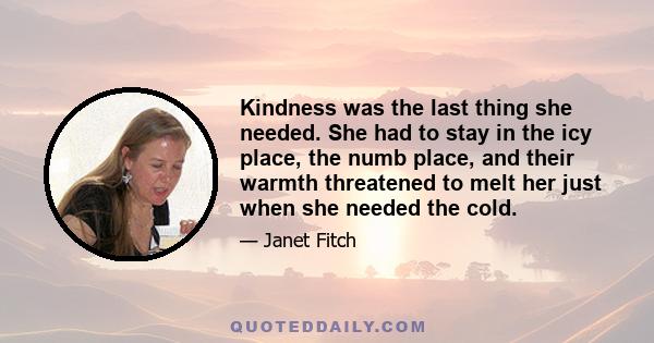 Kindness was the last thing she needed. She had to stay in the icy place, the numb place, and their warmth threatened to melt her just when she needed the cold.