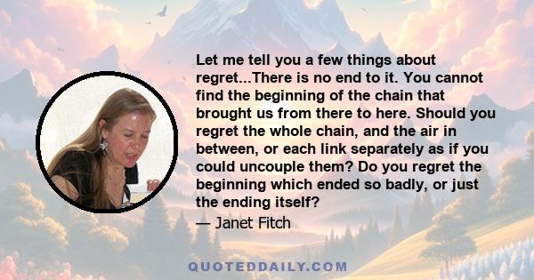 Let me tell you a few things about regret...There is no end to it. You cannot find the beginning of the chain that brought us from there to here. Should you regret the whole chain, and the air in between, or each link