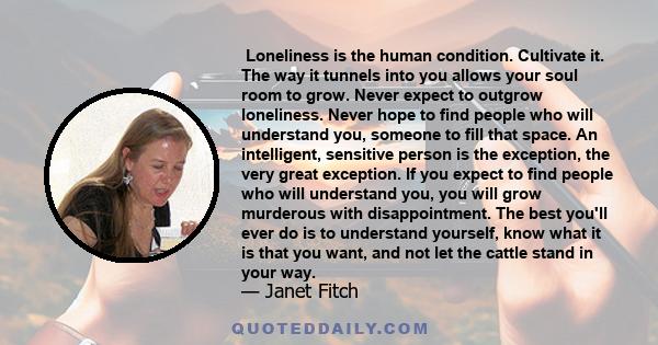  Loneliness is the human condition. Cultivate it. The way it tunnels into you allows your soul room to grow. Never expect to outgrow loneliness. Never hope to find people who will understand you, someone to fill that