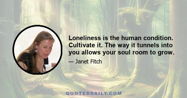 Loneliness is the human condition. Cultivate it. The way it tunnels into you allows your soul room to grow.