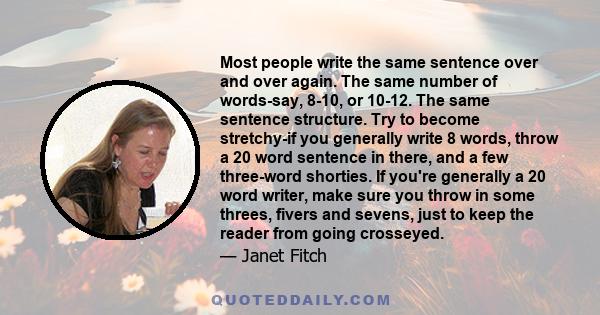 Most people write the same sentence over and over again. The same number of words-say, 8-10, or 10-12. The same sentence structure. Try to become stretchy-if you generally write 8 words, throw a 20 word sentence in