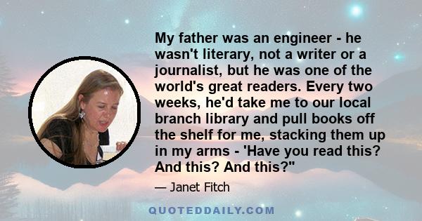 My father was an engineer - he wasn't literary, not a writer or a journalist, but he was one of the world's great readers. Every two weeks, he'd take me to our local branch library and pull books off the shelf for me,