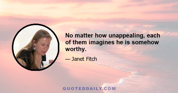 No matter how unappealing, each of them imagines he is somehow worthy.