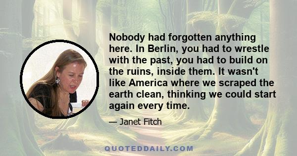 Nobody had forgotten anything here. In Berlin, you had to wrestle with the past, you had to build on the ruins, inside them. It wasn't like America where we scraped the earth clean, thinking we could start again every