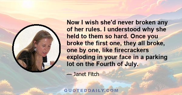 Now I wish she'd never broken any of her rules. I understood why she held to them so hard. Once you broke the first one, they all broke, one by one, like firecrackers exploding in your face in a parking lot on the