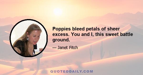 Poppies bleed petals of sheer excess. You and I, this sweet battle ground.