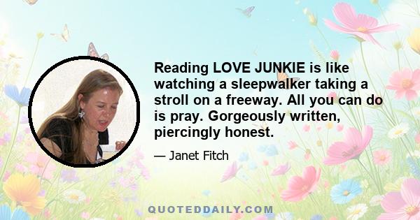 Reading LOVE JUNKIE is like watching a sleepwalker taking a stroll on a freeway. All you can do is pray. Gorgeously written, piercingly honest.