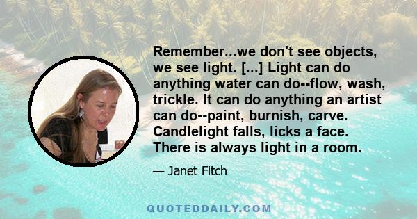 Remember...we don't see objects, we see light. [...] Light can do anything water can do--flow, wash, trickle. It can do anything an artist can do--paint, burnish, carve. Candlelight falls, licks a face. There is always