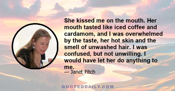 She kissed me on the mouth. Her mouth tasted like iced coffee and cardamom, and I was overwhelmed by the taste, her hot skin and the smell of unwashed hair. I was confused, but not unwilling. I would have let her do