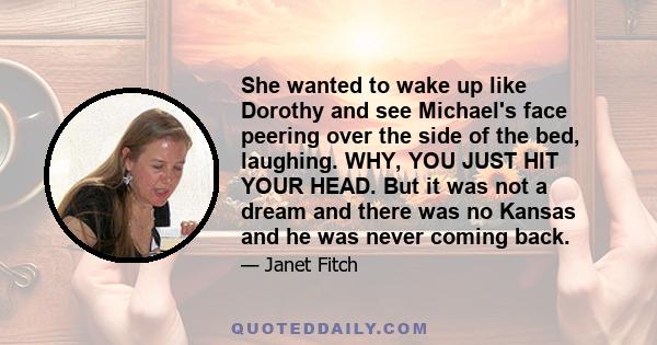 She wanted to wake up like Dorothy and see Michael's face peering over the side of the bed, laughing. WHY, YOU JUST HIT YOUR HEAD. But it was not a dream and there was no Kansas and he was never coming back.