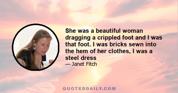 She was a beautiful woman dragging a crippled foot and I was that foot. I was bricks sewn into the hem of her clothes, I was a steel dress