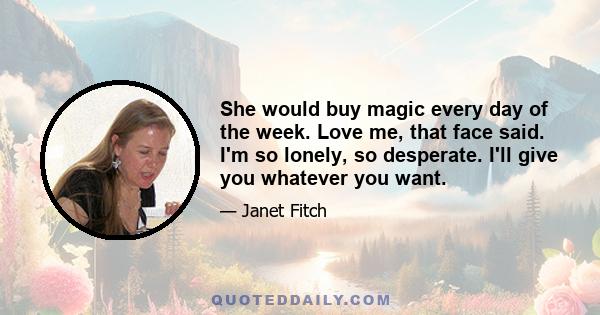 She would buy magic every day of the week. Love me, that face said. I'm so lonely, so desperate. I'll give you whatever you want.