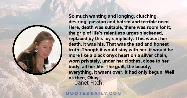 So much wanting and longing, clutching, desiring, passion and hatred and terrible need. Here, death was suitable, there was room for it, the grip of life's relentless urges slackened, replaced by this icy simplicity.