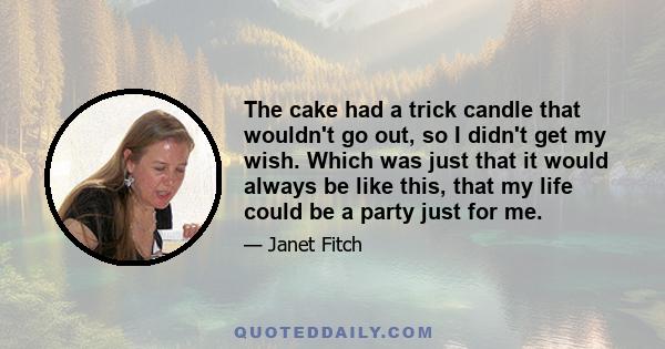 The cake had a trick candle that wouldn't go out, so I didn't get my wish. Which was just that it would always be like this, that my life could be a party just for me.