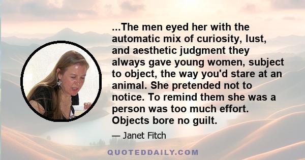 ...The men eyed her with the automatic mix of curiosity, lust, and aesthetic judgment they always gave young women, subject to object, the way you'd stare at an animal. She pretended not to notice. To remind them she