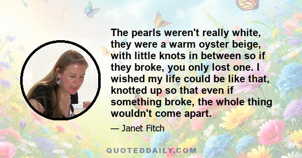 The pearls weren't really white, they were a warm oyster beige, with little knots in between so if they broke, you only lost one. I wished my life could be like that, knotted up so that even if something broke, the