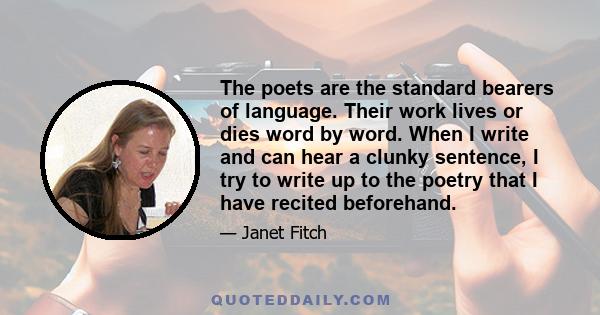 The poets are the standard bearers of language. Their work lives or dies word by word. When I write and can hear a clunky sentence, I try to write up to the poetry that I have recited beforehand.