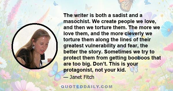 The writer is both a sadist and a masochist. We create people we love, and then we torture them. The more we love them, and the more cleverly we torture them along the lines of their greatest vulnerability and fear, the 