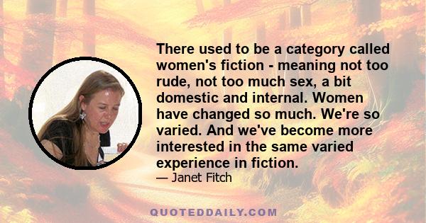 There used to be a category called women's fiction - meaning not too rude, not too much sex, a bit domestic and internal. Women have changed so much. We're so varied. And we've become more interested in the same varied