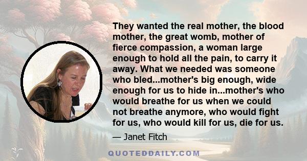 They wanted the real mother, the blood mother, the great womb, mother of fierce compassion, a woman large enough to hold all the pain, to carry it away. What we needed was someone who bled...mother's big enough, wide