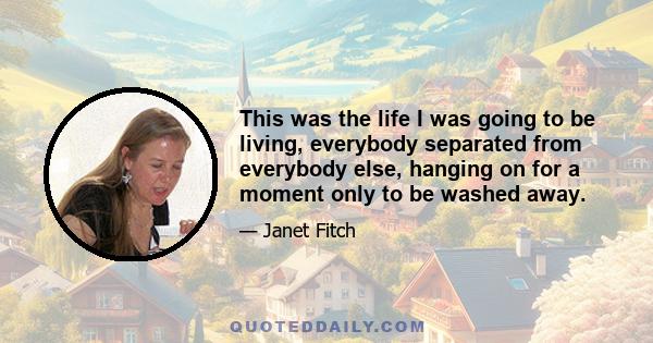 This was the life I was going to be living, everybody separated from everybody else, hanging on for a moment only to be washed away.