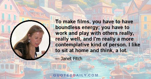 To make films, you have to have boundless energy; you have to work and play with others really, really well, and I'm really a more contemplative kind of person. I like to sit at home and think, a lot.