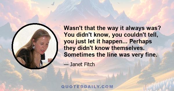 Wasn't that the way it always was? You didn't know, you couldn't tell, you just let it happen... Perhaps they didn't know themselves. Sometimes the line was very fine.