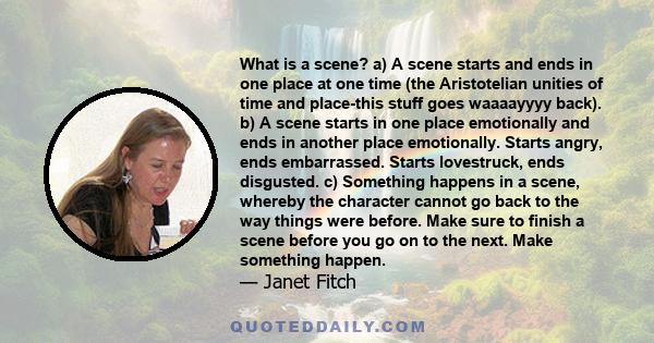 What is a scene? a) A scene starts and ends in one place at one time (the Aristotelian unities of time and place-this stuff goes waaaayyyy back). b) A scene starts in one place emotionally and ends in another place