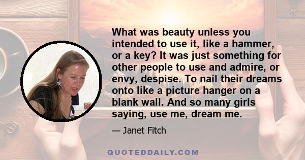 What was beauty unless you intended to use it, like a hammer, or a key? It was just something for other people to use and admire, or envy, despise. To nail their dreams onto like a picture hanger on a blank wall. And so 