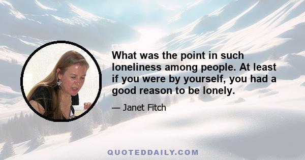 What was the point in such loneliness among people. At least if you were by yourself, you had a good reason to be lonely.