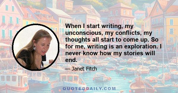 When I start writing, my unconscious, my conflicts, my thoughts all start to come up. So for me, writing is an exploration. I never know how my stories will end.