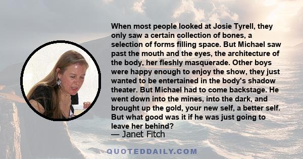 When most people looked at Josie Tyrell, they only saw a certain collection of bones, a selection of forms filling space. But Michael saw past the mouth and the eyes, the architecture of the body, her fleshly