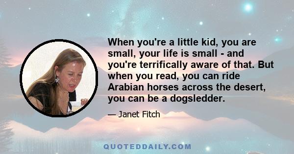 When you're a little kid, you are small, your life is small - and you're terrifically aware of that. But when you read, you can ride Arabian horses across the desert, you can be a dogsledder.