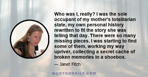 Who was I, really? I was the sole occupant of my mother's totalitarian state, my own personal history rewritten to fit the story she was telling that day. There were so many missing pieces. I was starting to find some