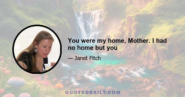 You were my home, Mother. I had no home but you