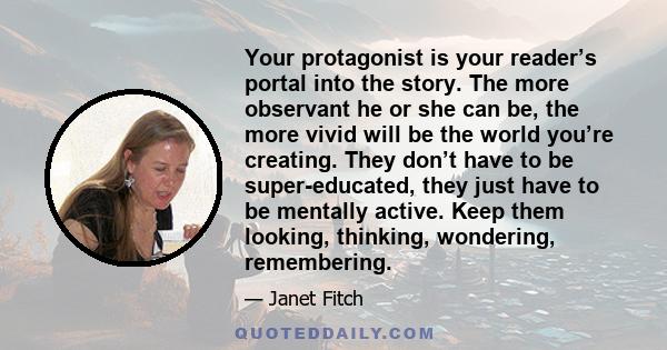 Your protagonist is your reader’s portal into the story. The more observant he or she can be, the more vivid will be the world you’re creating. They don’t have to be super-educated, they just have to be mentally active. 