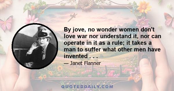 By jove, no wonder women don't love war nor understand it, nor can operate in it as a rule; it takes a man to suffer what other men have invented . . .